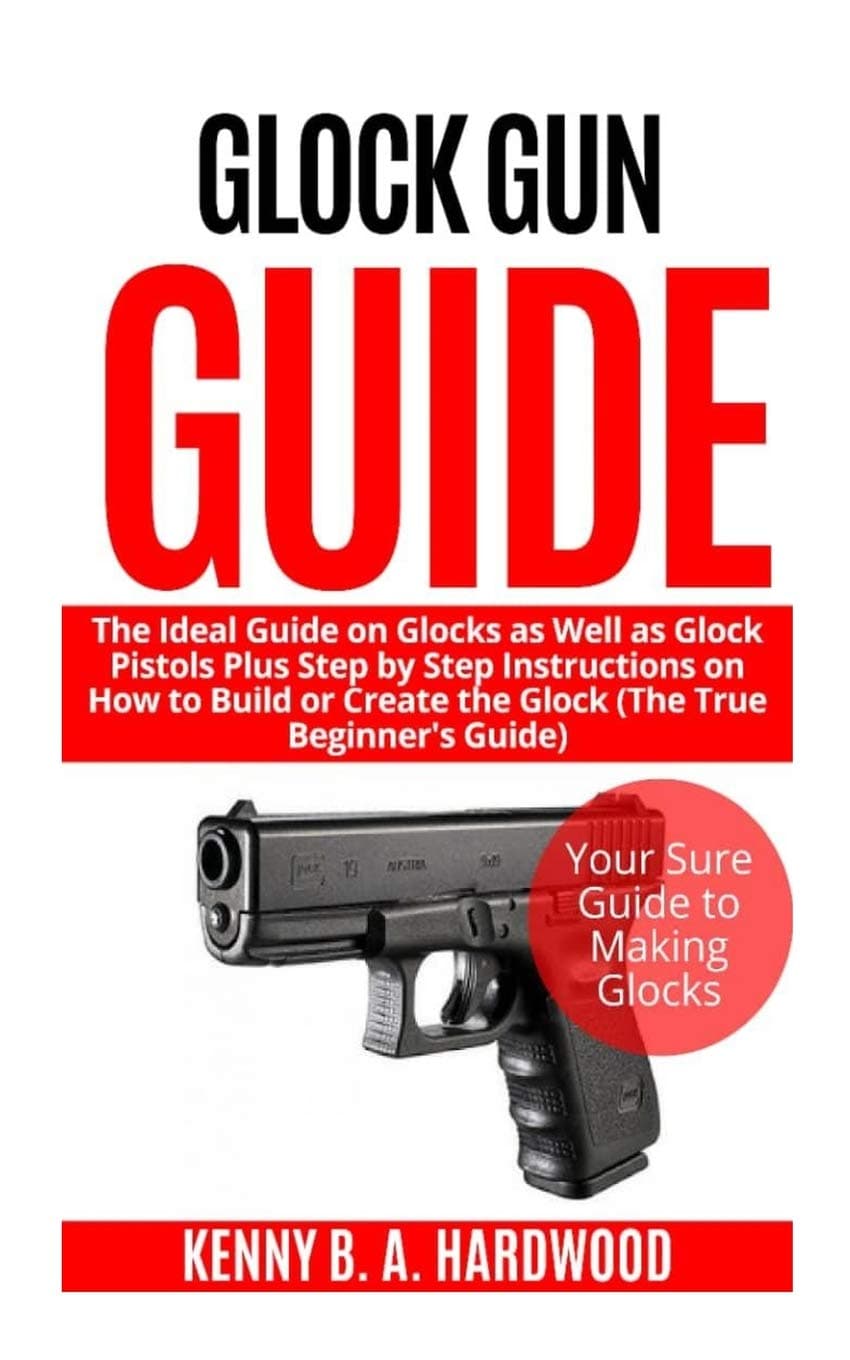 Glock Gun Guide: The Ideal Guide on Glock as Well as Glock Pistols Plus Step by Step Instructions on How to Build or Create the Glock (The True Beginner’s Guide)
