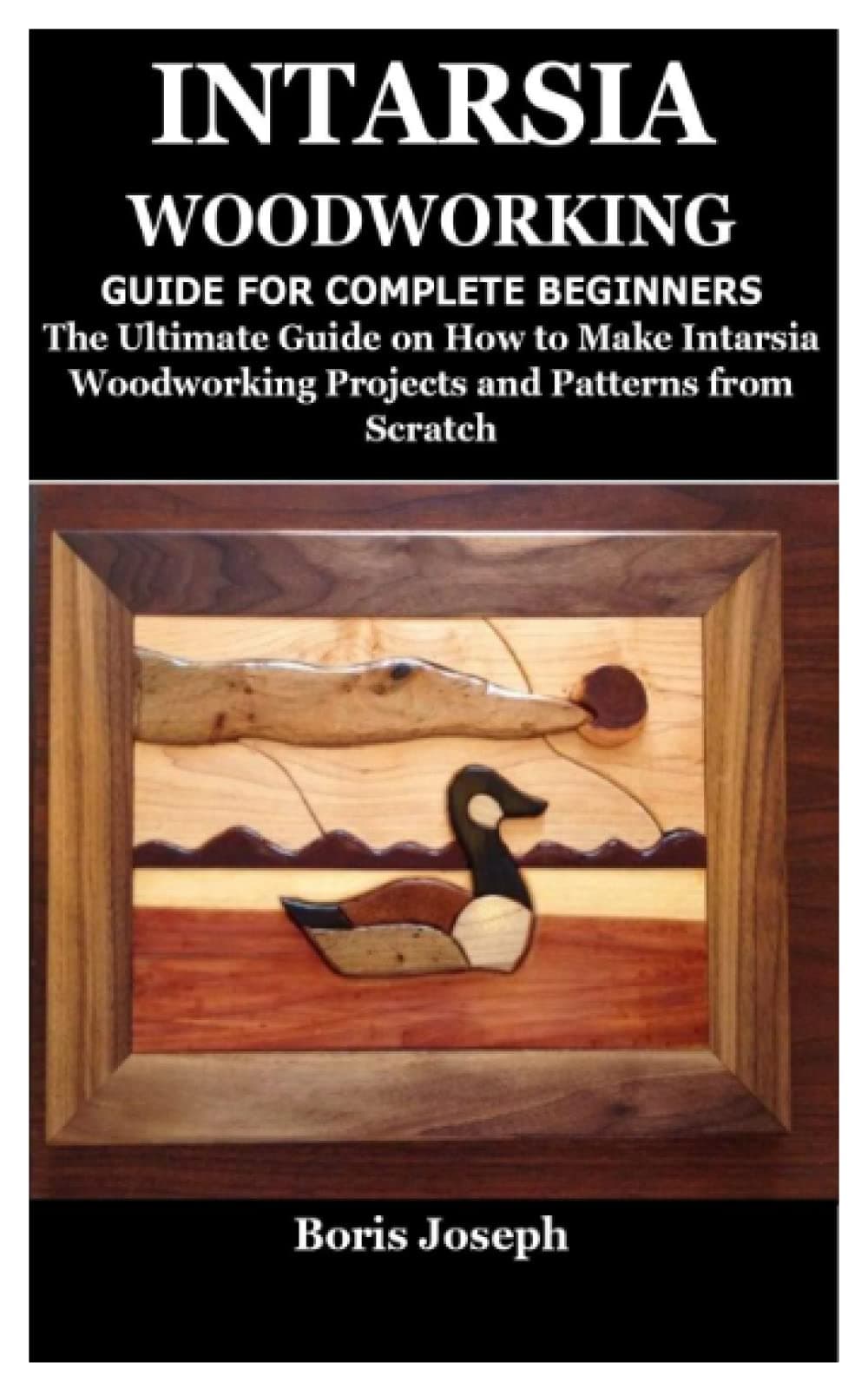 INTARSIA WOODWORKING GUIDE FOR COMPLETE BEGINNERS: The Ultimate Guide on How to Make Intarsia Woodworking Projects and Patterns from Scratch
